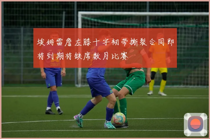 埃姆雷詹左膝十字韧带撕裂合同即将到期将缺席数月比赛