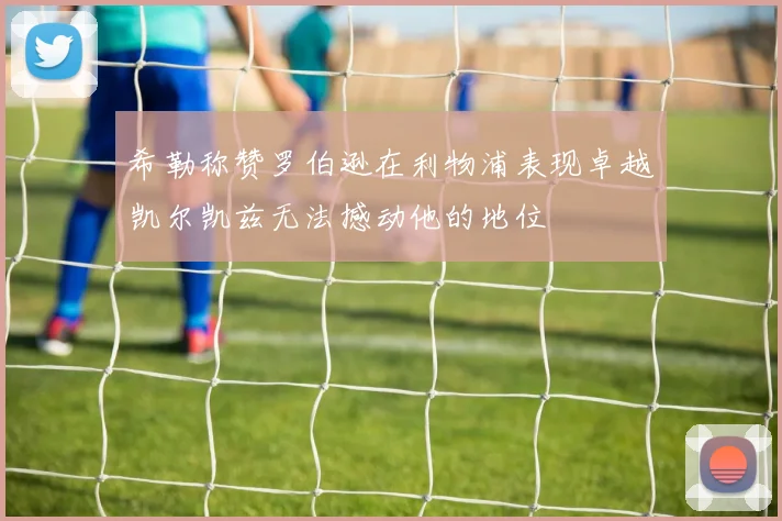 希勒称赞罗伯逊在利物浦表现卓越凯尔凯兹无法撼动他的地位