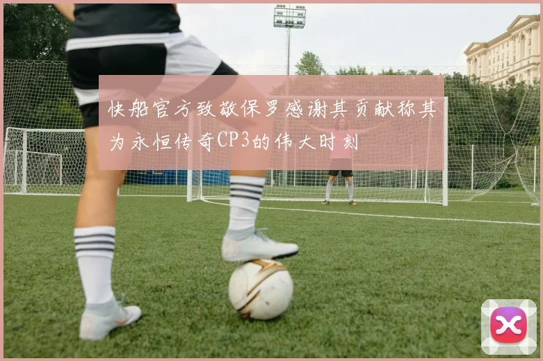 快船官方致敬保罗感谢其贡献称其为永恒传奇CP3的伟大时刻