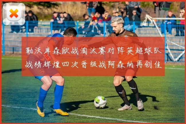 勒沃库森欧战淘汰赛对阵英超球队战绩辉煌四次晋级战阿森纳再创佳绩