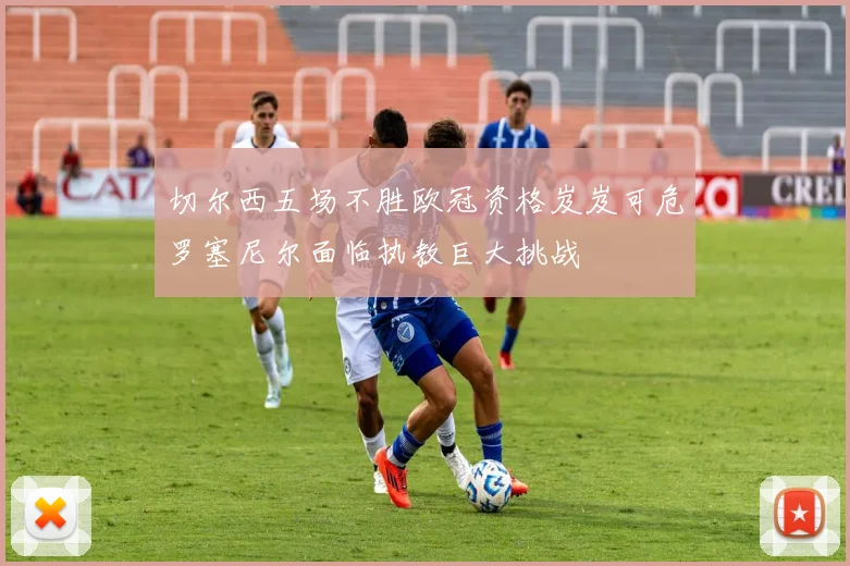 切尔西五场不胜欧冠资格岌岌可危罗塞尼尔面临执教巨大挑战