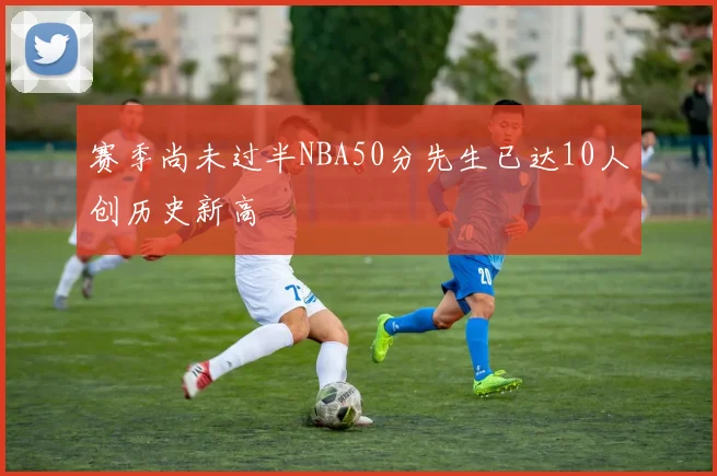 赛季尚未过半NBA50分先生已达10人创历史新高
