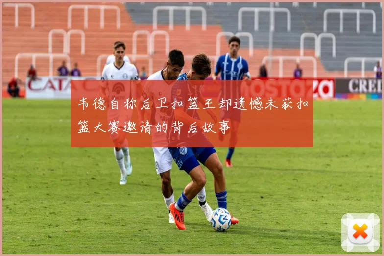 韦德自称后卫扣篮王却遗憾未获扣篮大赛邀请的背后故事