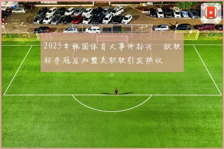2025年韩国体育大事件孙兴慜欧联杯夺冠后加盟美职联引发热议