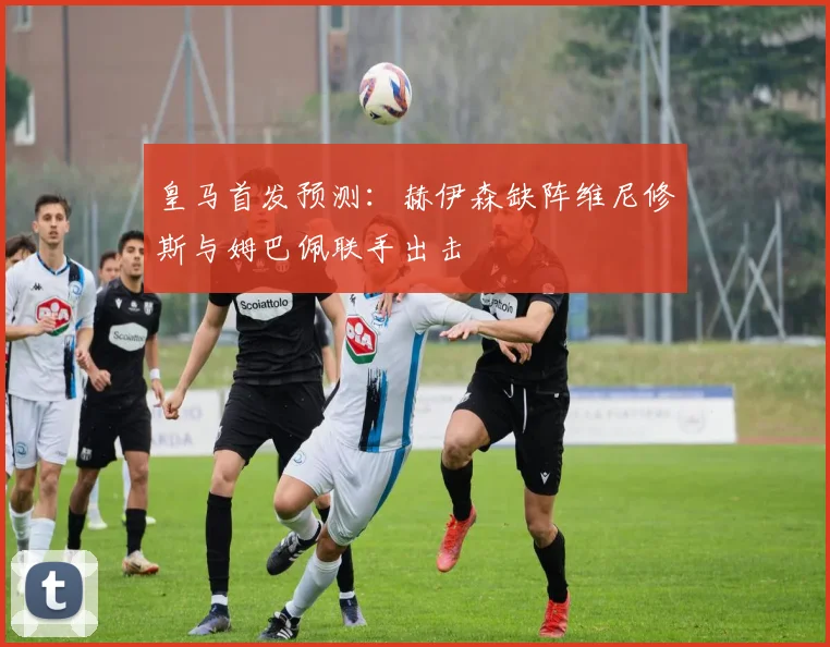 皇马首发预测：赫伊森缺阵维尼修斯与姆巴佩联手出击