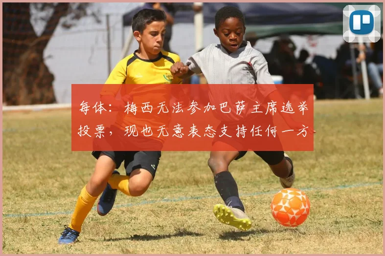 每体：梅西无法参加巴萨主席选举投票，现也无意表态支持任何一方