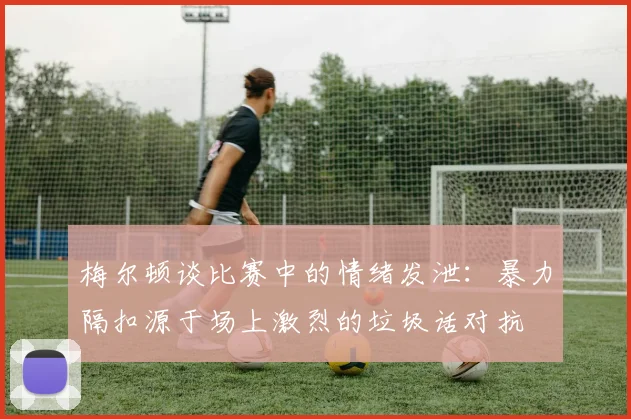 梅尔顿谈比赛中的情绪发泄：暴力隔扣源于场上激烈的垃圾话对抗