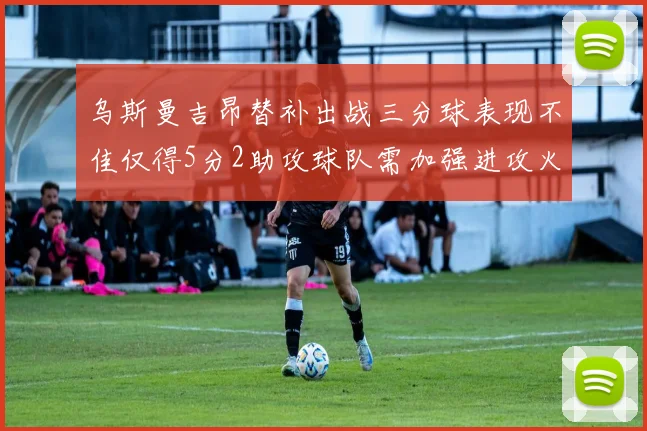 乌斯曼吉昂替补出战三分球表现不佳仅得5分2助攻球队需加强进攻火力