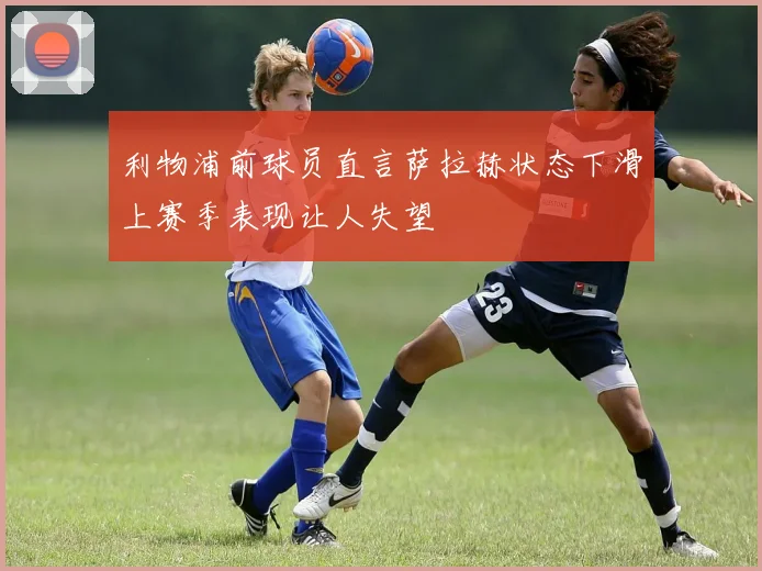 利物浦前球员直言萨拉赫状态下滑上赛季表现让人失望