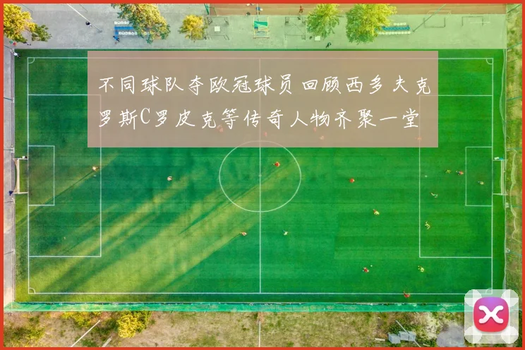 不同球队夺欧冠球员回顾西多夫克罗斯C罗皮克等传奇人物齐聚一堂