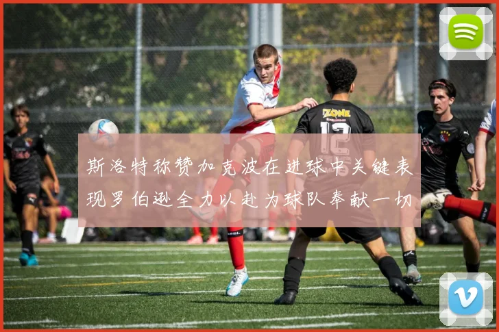 斯洛特称赞加克波在进球中关键表现罗伯逊全力以赴为球队奉献一切
